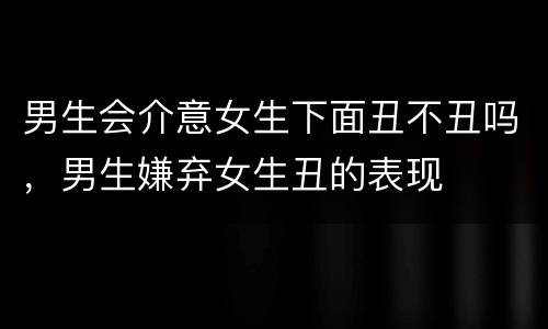 男生会介意女生下面丑不丑吗，男生嫌弃女生丑的表现