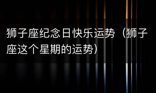 狮子座纪念日快乐运势（狮子座这个星期的运势）