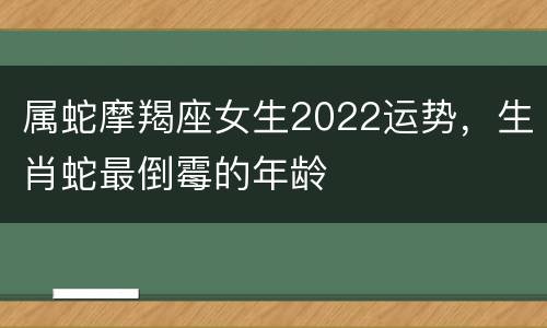 属蛇摩羯座女生2022运势，生肖蛇最倒霉的年龄