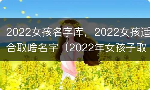 2022女孩名字库，2022女孩适合取啥名字（2022年女孩子取名字大全）