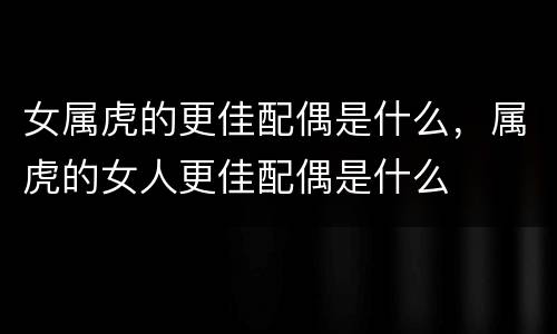 女属虎的更佳配偶是什么，属虎的女人更佳配偶是什么