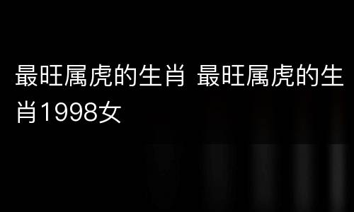最旺属虎的生肖 最旺属虎的生肖1998女
