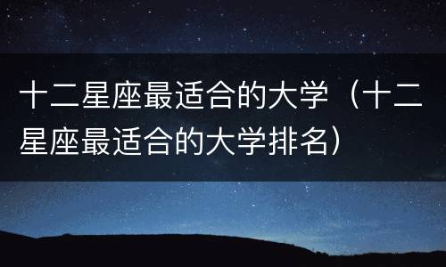 十二星座最适合的大学（十二星座最适合的大学排名）