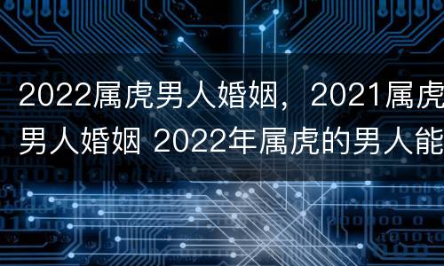 2022属虎男人婚姻，2021属虎男人婚姻 2022年属虎的男人能结婚吗