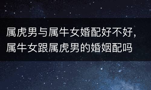 属虎男与属牛女婚配好不好，属牛女跟属虎男的婚姻配吗