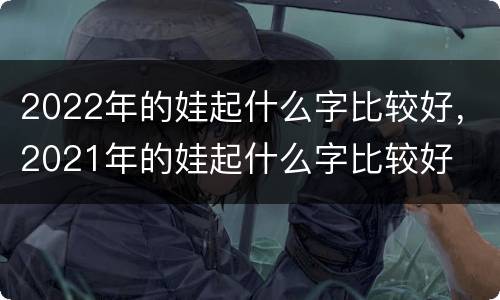 2022年的娃起什么字比较好，2021年的娃起什么字比较好