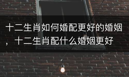 十二生肖如何婚配更好的婚姻，十二生肖配什么婚姻更好