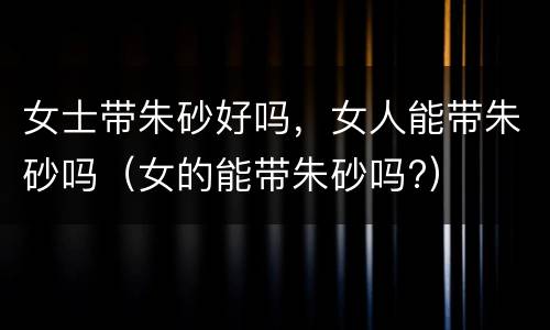 女士带朱砂好吗，女人能带朱砂吗（女的能带朱砂吗?）