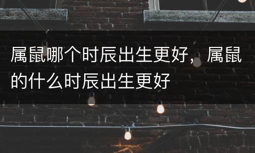 属鼠哪个时辰出生更好，属鼠的什么时辰出生更好