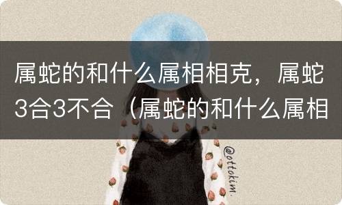 属蛇的和什么属相相克，属蛇3合3不合（属蛇的和什么属相相克,属蛇3合3不合财）