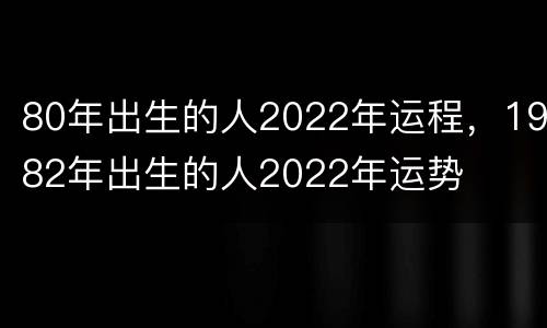 80年出生的人2022年运程，1982年出生的人2022年运势