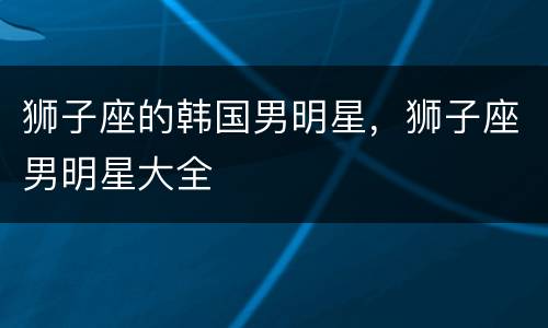 狮子座的韩国男明星，狮子座男明星大全