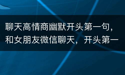 聊天高情商幽默开头第一句，和女朋友微信聊天，开头第一句应该说什么，最好