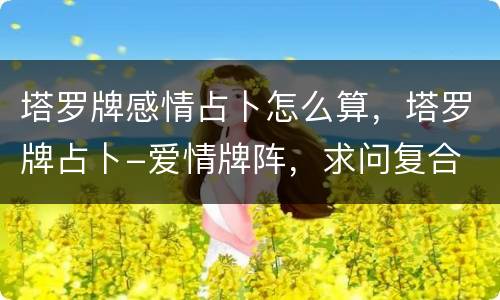 塔罗牌感情占卜怎么算，塔罗牌占卜-爱情牌阵，求问复合