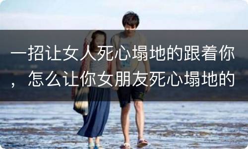 一招让女人死心塌地的跟着你，怎么让你女朋友死心塌地的跟着你