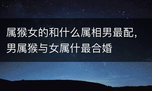 属猴女的和什么属相男最配，男属猴与女属什最合婚