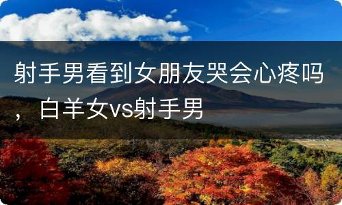 射手男看到女朋友哭会心疼吗，白羊女vs射手男