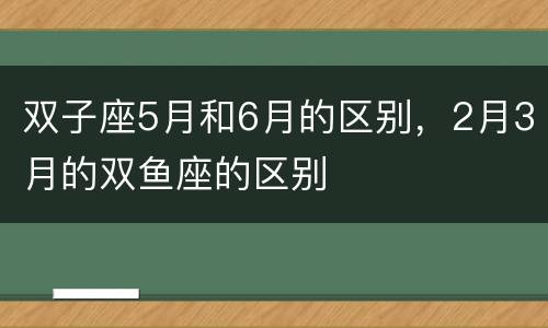 双子座5月和6月的区别，2月3月的双鱼座的区别