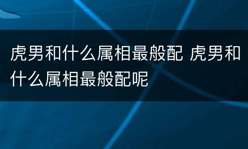 虎男和什么属相最般配 虎男和什么属相最般配呢