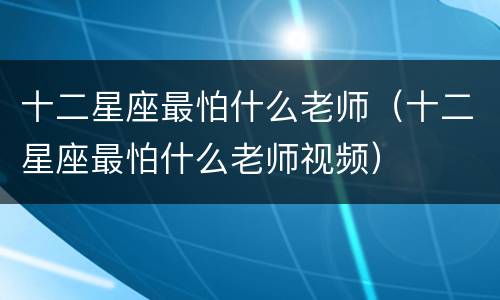 十二星座最怕什么老师（十二星座最怕什么老师视频）