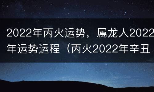 2022年丙火运势，属龙人2022年运势运程（丙火2022年辛丑年运势）
