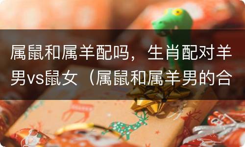属鼠和属羊配吗，生肖配对羊男vs鼠女（属鼠和属羊男的合不合）