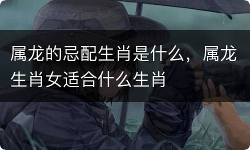 属龙的忌配生肖是什么，属龙生肖女适合什么生肖