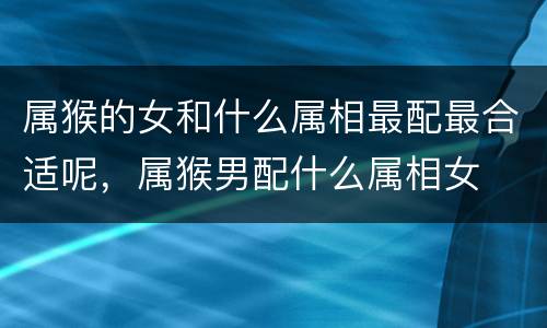 属猴的女和什么属相最配最合适呢，属猴男配什么属相女