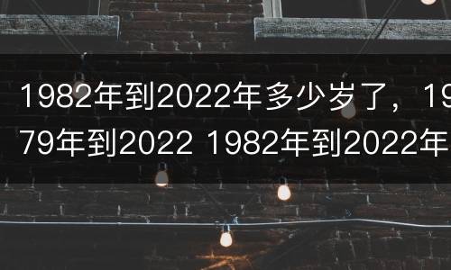 1982年到2022年多少岁了，1979年到2022 1982年到2022年多大年纪