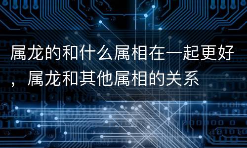 属龙的和什么属相在一起更好，属龙和其他属相的关系