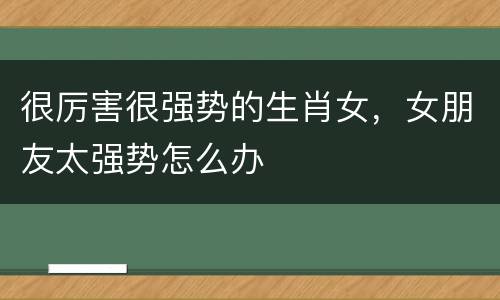 很厉害很强势的生肖女，女朋友太强势怎么办