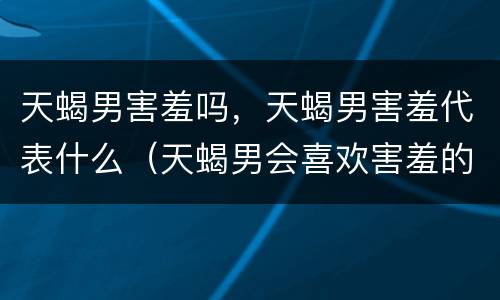 天蝎男害羞吗，天蝎男害羞代表什么（天蝎男会喜欢害羞的女生吗）