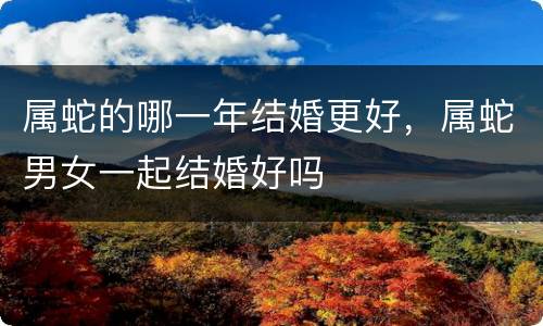 属蛇的哪一年结婚更好，属蛇男女一起结婚好吗
