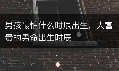 男孩最怕什么时辰出生，大富贵的男命出生时辰