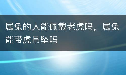 属兔的人能佩戴老虎吗，属兔能带虎吊坠吗