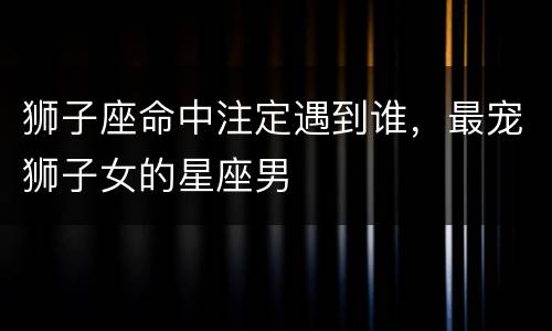 狮子座命中注定遇到谁，最宠狮子女的星座男