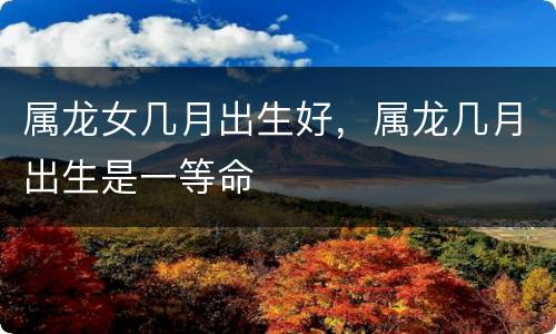 属龙女几月出生好，属龙几月出生是一等命