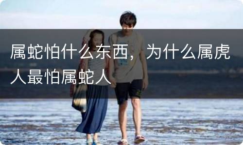 属蛇怕什么东西，为什么属虎人最怕属蛇人