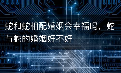 蛇和蛇相配婚姻会幸福吗，蛇与蛇的婚姻好不好