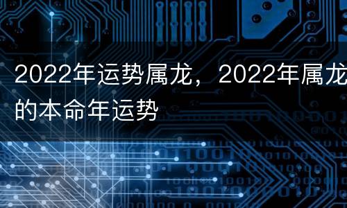 2022年运势属龙，2022年属龙的本命年运势