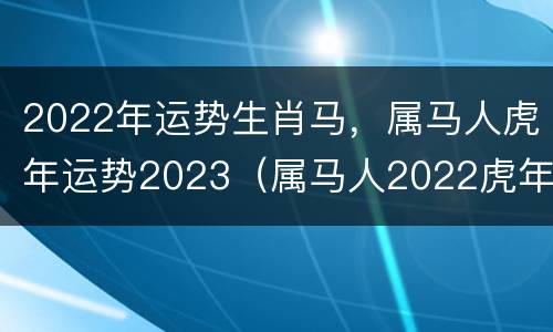 2022年运势生肖马，属马人虎年运势2023（属马人2022虎年命运）