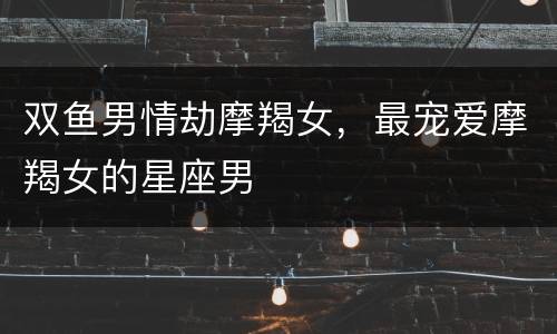 双鱼男情劫摩羯女，最宠爱摩羯女的星座男