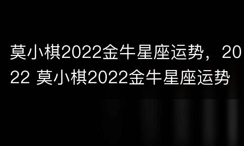 莫小棋2022金牛星座运势，2022 莫小棋2022金牛星座运势
