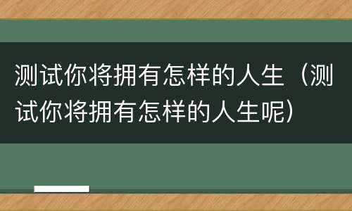 测试你将拥有怎样的人生（测试你将拥有怎样的人生呢）