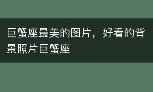巨蟹座最美的图片，好看的背景照片巨蟹座