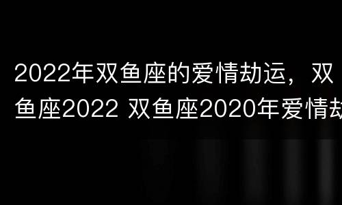 2022年双鱼座的爱情劫运，双鱼座2022 双鱼座2020年爱情劫星座