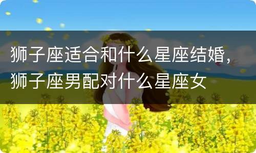 狮子座适合和什么星座结婚，狮子座男配对什么星座女