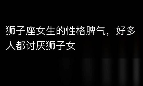 狮子座女生的性格脾气，好多人都讨厌狮子女