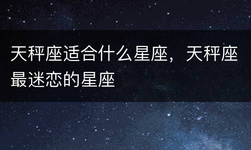 天秤座适合什么星座，天秤座最迷恋的星座