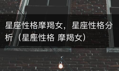 星座性格摩羯女，星座性格分析（星座性格 摩羯女）